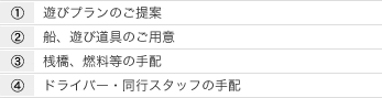 1.遊びプランのご提案 2.船、遊び道具のご用意 3.桟橋、燃料等の手配 4.ドライバー・同行スタッフの手配