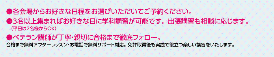各会場からお好きな日程をお選びいただいてご予約ください。3名以上集まればお好きな日に学科講習が可能です。 出張講習も相談に応じます。ベテラン講師が丁寧・親切に合格まで徹底フォロー。