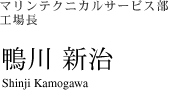 マリンテクニカルサービス部 工場長　鴨川 新治