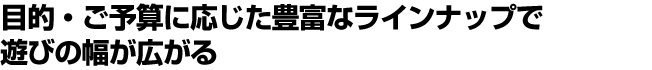 目的・ご予算に応じた豊富なラインナップで遊びの幅が広がる