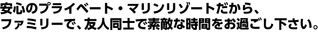 安心のプライベート・マリンリゾートだから、ファミリーで、友人同士で素敵な時間をお過ごし下さい。