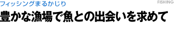 フィッシングまるかじり　豊かな漁場で魚との出会いを求めて