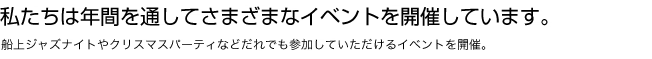 私たちは年間を通してさまざまなイベントを開催しています。船上ジャズナイトやクリスマスパーティなどだれでも参加していただけるイベントを開催。