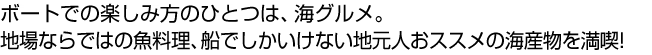 ボートでの楽しみ方のひとつは、海グルメ。地場ならではの魚料理、船でしかいけない地元人おススメの海産物を満喫!
