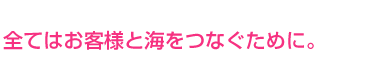 全てはお客様と海をつなぐために。