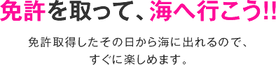 免許を取って、海へ行こう！！免許取得したその日から海に出れるので、すぐに楽しめます。